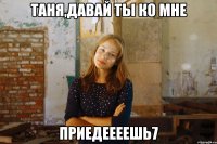 таня,давай ты ко мне приедеееешь7