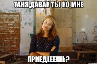 таня,давай ты ко мне приедееешь?