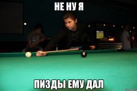 не ну я пизды ему дал