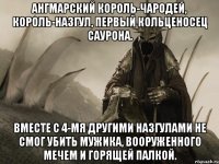ангмарский король-чародей, король-назгул, первый кольценосец саурона. вместе с 4-мя другими назгулами не смог убить мужика, вооруженного мечем и горящей палкой.