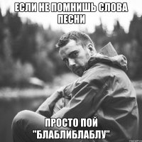 если не помнишь слова песни просто пой "блаблиблаблу"