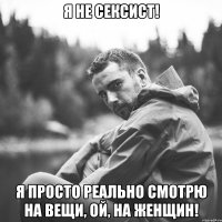 я не сексист! я просто реально смотрю на вещи, ой, на женщин!