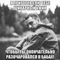 я приготоволю тебе шикарный ужин чтобы ты окончательно разочаровался в бабах!