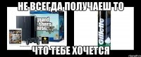 не всегда получаеш то что тебе хочется