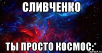 сливченко ты просто космос:*
