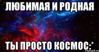 любимая и родная ты просто космос:*