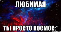 любимая ты просто космос:*
