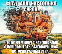 флуд ашп настолько суров, что вперемешку с разговорами о пошлом, есть разговоры и об истории разных стран