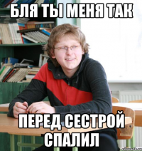 бля ты меня так перед сестрой спалил