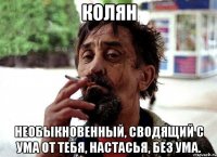 колян необыкновенный, сводящий с ума от тебя, настасья, без ума.