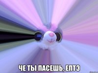  че ты пасешь, ептэ