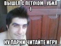 вышел с петухом , убил 1 ну парни читайте игру