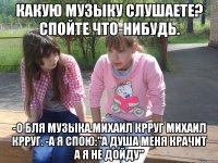 какую музыку слушаете? спойте что-нибудь. -о бля музыка.михаил крруг михаил крруг. -а я спою:"а душа меня крачит а я не дойду"