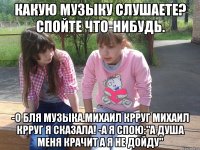 какую музыку слушаете? спойте что-нибудь. -о бля музыка.михаил крруг михаил крруг я сказала! -а я спою:"а душа меня крачит а я не дойду"
