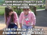 какую музыку слушаете? -о бля музыка.михаил крруг михаил крруг я сказала! спой что-нибудь: -а я спою:"а душа меня крачит а я не дойду"