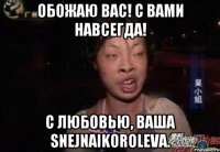 обожаю вас! с вами навсегда! c любовью, ваша snejnaikoroleva.