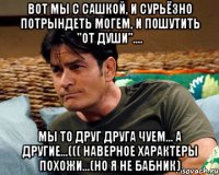 вот мы с сашкой, и сурьёзно потрындеть могем, и пошутить "от души".... мы то друг друга чуем... а другие...((( наверное характеры похожи...(но я не бабник)