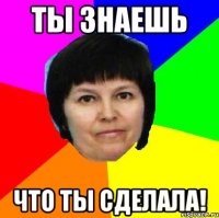 ты знаешь что ты сделала!