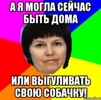 а я могла сейчас быть дома или выгуливать свою собачку!