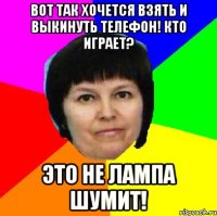 вот так хочется взять и выкинуть телефон! кто играет? это не лампа шумит!
