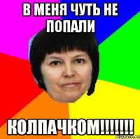 в меня чуть не попали колпачком!!!