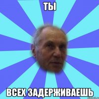 ты всех задерживаешь