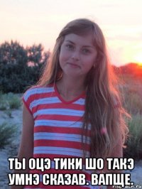  ты оцэ тики шо такэ умнэ сказав. вапще.