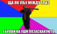 ща як уїбу міжду глаз і брови на уши позаскакують
