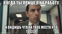 когда ты пришел на работу и видишь что на твое место кто то сел