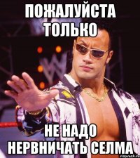 пожалуйста только не надо нервничать селма