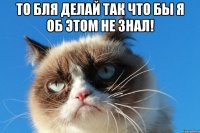 то бля делай так что бы я об этом не знал! 