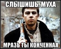 слышишь, муха мразь ты конченная