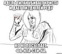 адель титан убивает христу и дает пиздюлей реду но не посылает. фа-нта-сти-ка.