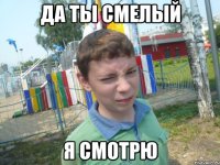 да ты смелый я смотрю