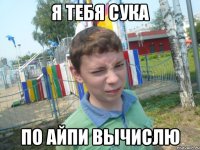 я тебя сука по айпи вычислю