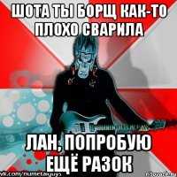 шота ты борщ как-то плохо сварила лан, попробую ещё разок