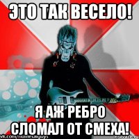 это так весело! я аж ребро сломал от смеха!