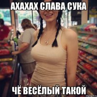 ахахах слава сука чё весёлый такой