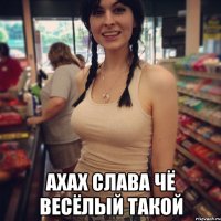  ахах слава чё весёлый такой