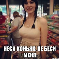  неси коньяк, не беси меня