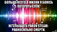 больше всего в жизни я боюсь потерять слух. не слышать parov stelar- равносильно смерти.