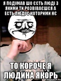 я подумав шо єсть люді з якими ти розвіваєшся а есть люді с которими нє то короче я людина якорь