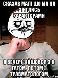 сказав малі шо ми ни зійглись характєрами в вечері зійшовся з її татом, потом з травматологом
