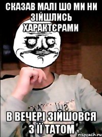 сказав малі шо ми ни зійшлись характєрами в вечері зійшовся з її татом