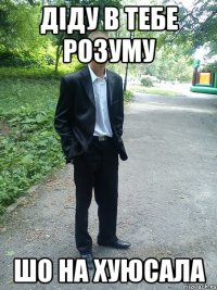 діду в тебе розуму шо на хуюсала