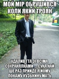 мой мір обрушився коли який троян удалив гта зі всіма сохранялками .... сука най ше раз прийде я йому покажу кузькину мать