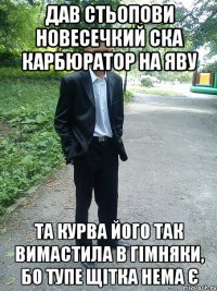 дав стьопови новесечкий ска карбюратор на яву та курва його так вимастила в гімняки, бо тупе щітка нема є