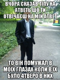 вчора сказав тіпу на атветь шо ти отвічаєш на мій атвет то він помужал в моїх глазах коли в їх було 4тверо в них