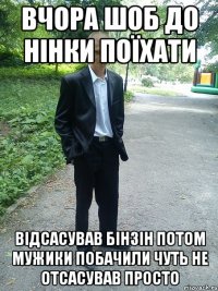 вчора шоб до нінки поїхати відсасував бінзін потом мужики побачили чуть не отсасував просто