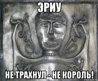эриу не трахнул - не король!